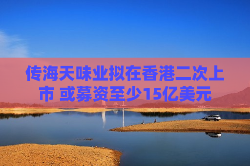 传海天味业拟在香港二次上市 或募资至少15亿美元