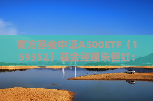 南方基金中证A500ETF（159352）基金经理朱恒红：探索宽基市场长期投资新价值