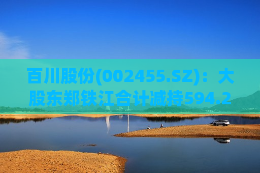 百川股份(002455.SZ)：大股东郑铁江合计减持594.24万股公司股份  第1张
