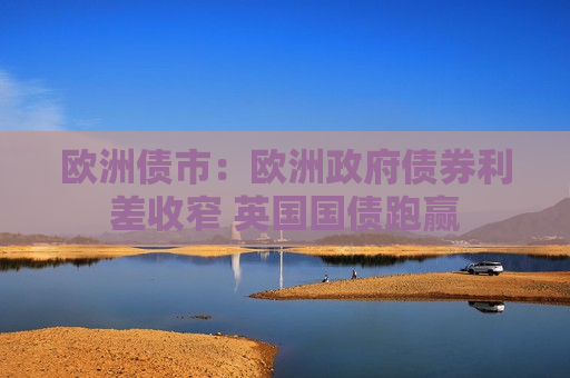 欧洲债市：欧洲 *** 债券利差收窄 英国国债跑赢