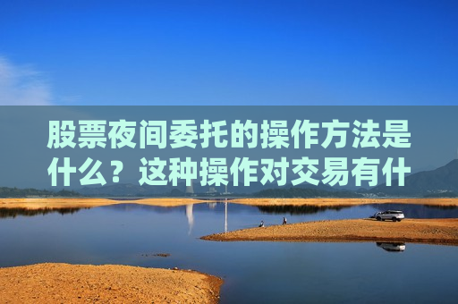 股票夜间委托的操作 *** 是什么？这种操作对交易有什么影响？  第1张