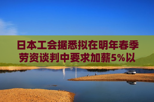 日本工会据悉拟在明年春季劳资谈判中要求加薪5%以上