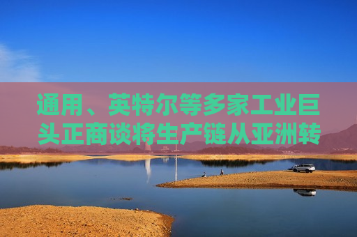 通用、英特尔等多家工业巨头正商谈将生产链从亚洲转移至墨西哥
