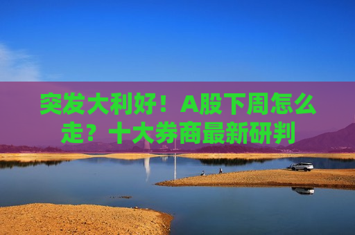 突发大利好！A股下周怎么走？十大券商最新研判