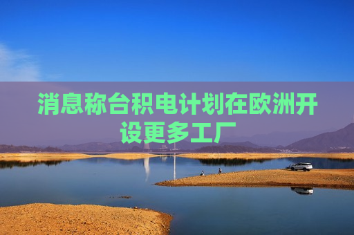 消息称台积电计划在欧洲开设更多工厂