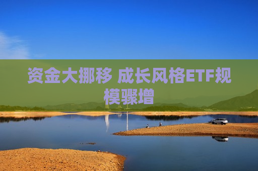 资金大挪移 成长风格ETF规模骤增