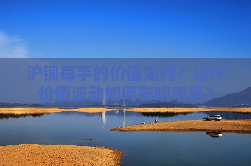 沪铜每手的价值如何？这种价值波动如何影响市场？