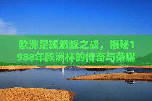 欧洲足球巅峰之战，揭秘1988年欧洲杯的传奇与荣耀，揭秘传奇荣耀，1988年欧洲杯足球盛宴，揭秘传奇荣耀，1988年欧洲杯足球盛宴的巅峰之战