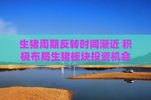 生猪周期反转时间渐近 积极布局生猪板块投资机会