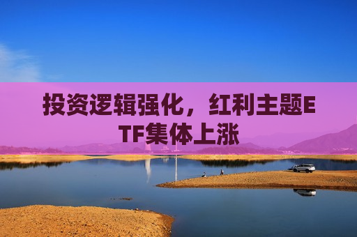 投资逻辑强化，红利主题ETF集体上涨