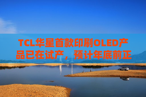 TCL华星首款印刷OLED产品已在试产，预计年底前正式量产