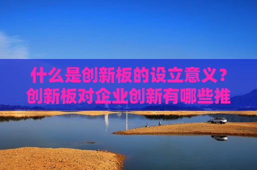 什么是创新板的设立意义？创新板对企业创新有哪些推动作用？