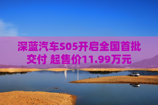 深蓝汽车S05开启全国首批交付 起售价11.99万元
