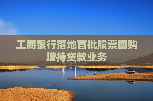 工商银行落地首批股票回购增持贷款业务