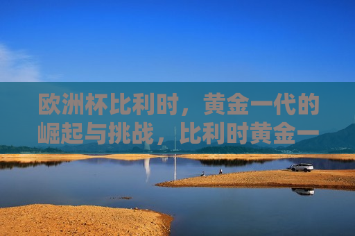 欧洲杯比利时，黄金一代的崛起与挑战，比利时黄金一代在欧洲杯，崛起与挑战，比利时黄金一代在欧洲杯，崛起与挑战