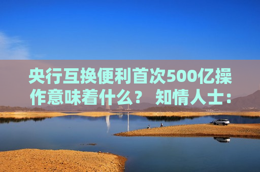 央行互换便利首次500亿操作意味着什么？ 知情人士：首次操作已换出国债 后续择机操作并合理确定每次操作量