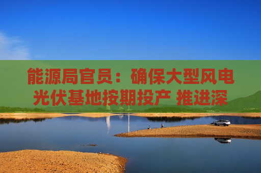 能源局官员：确保大型风电光伏基地按期投产 推进深远海海上风电开发建设