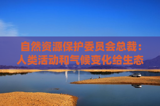 自然资源保护委员会总裁：人类活动和气候变化给生态系统带来重大威胁  第1张