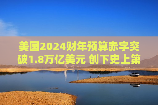 美国2024财年预算赤字突破1.8万亿美元 创下史上第三高