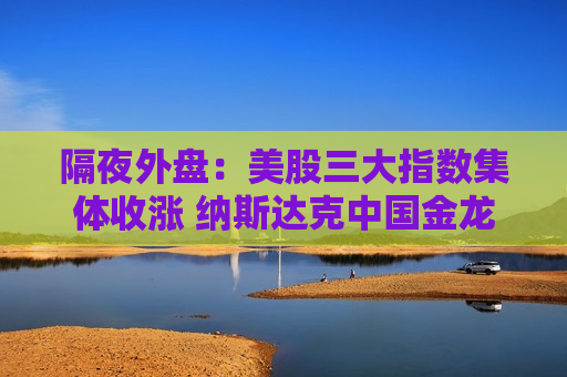 隔夜外盘：美股三大指数集体收涨 纳斯达克中国金龙指数涨超3%