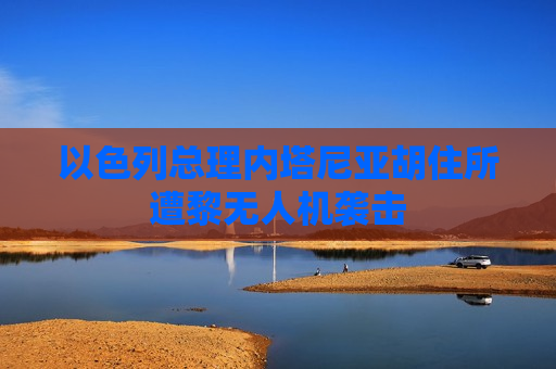 以色列总理内塔尼亚胡住所遭黎无人机袭击