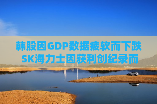 韩股因GDP数据疲软而下跌 SK海力士因获利创纪录而上涨