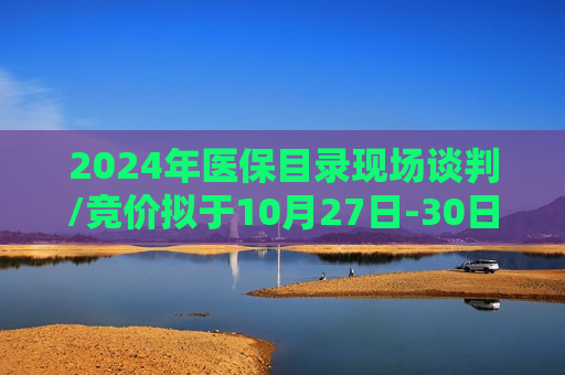 2024年医保目录现场谈判/竞价拟于10月27日-30日在北京开展