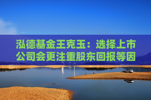 泓德基金王克玉：选择上市公司会更注重股东回报等因素