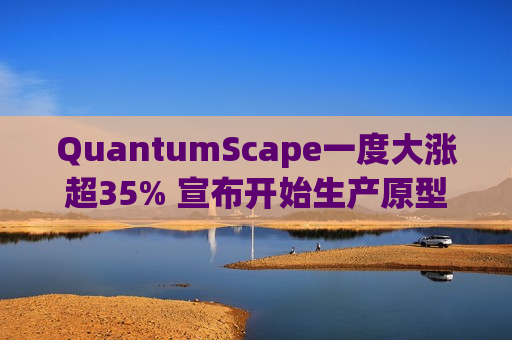QuantumScape一度大涨超35% 宣布开始生产原型B样品电池
