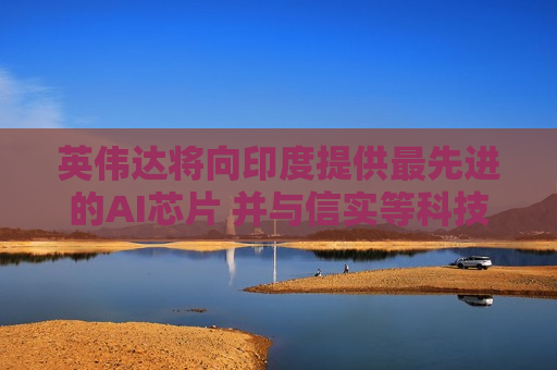 英伟达将向印度提供更先进的AI芯片 并与信实等科技巨头达成合作