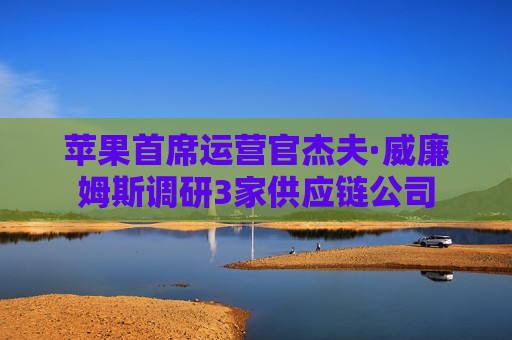 苹果首席运营官杰夫·威廉姆斯调研3家供应链公司