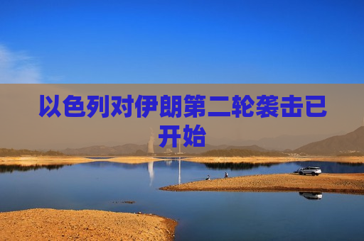 以色列对伊朗第二轮袭击已开始