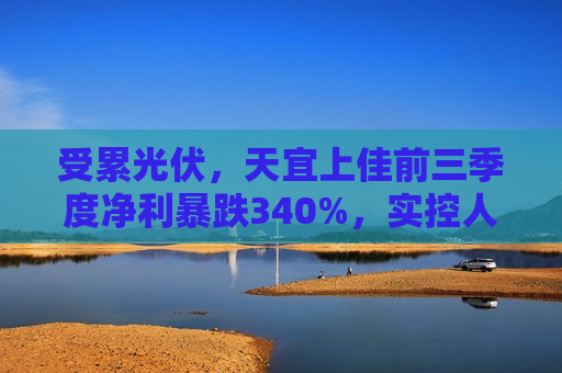 受累光伏，天宜上佳前三季度净利暴跌340%，实控人上半年曾被立案