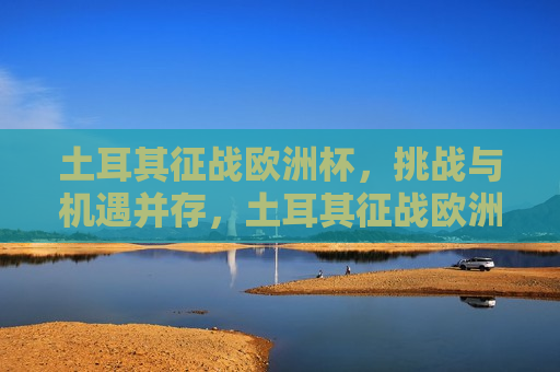 土耳其征战欧洲杯，挑战与机遇并存，土耳其征战欧洲杯，挑战与机遇的挑战，土耳其征战欧洲杯，挑战与机遇的双重考验