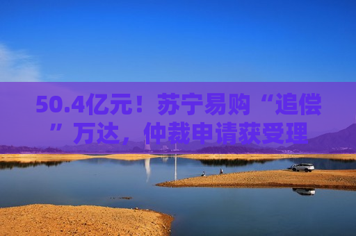 50.4亿元！苏宁易购“追偿”万达，仲裁申请获受理