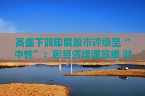 高盛下调印度股市评级至“中性”：因经济增速放缓 财报季开局疲弱