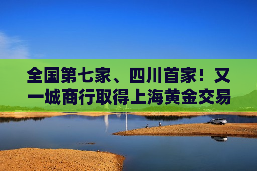 全国第七家、四川首家！又一城商行取得上海黄金交易所特别会员资格
