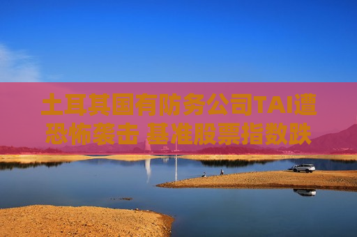 土耳其国有防务公司TAI遭恐怖袭击 基准股票指数跌2%