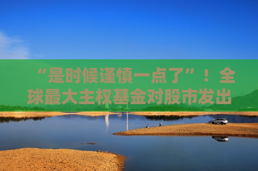“是时候谨慎一点了”！全球更大 *** 基金对股市发出警告