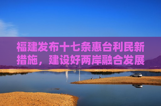 福建发布十七条惠台利民新措施，建设好两岸融合发展示范区