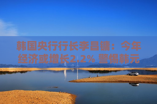 韩国央行行长李昌镛：今年经济或增长2.2% 警惕韩元汇率波动