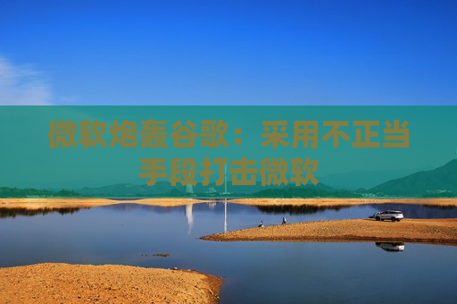 微软炮轰谷歌：采用不正当手段打击微软