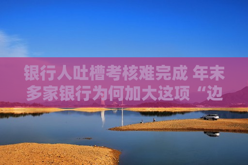 银行人吐槽考核难完成 年末多家银行为何加大这项“边缘化”对公业务的考核力度？