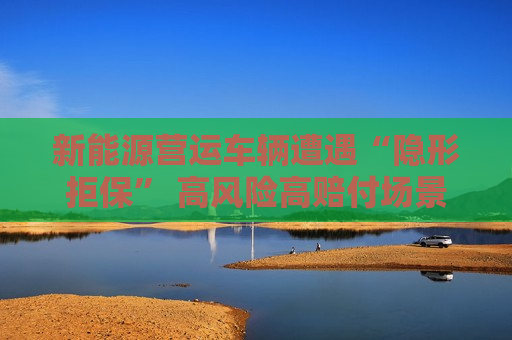 新能源营运车辆遭遇“隐形拒保” 高风险高赔付场景何解？