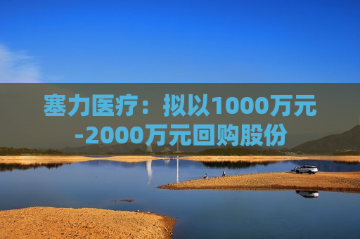 塞力医疗：拟以1000万元-2000万元回购股份