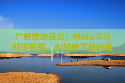 广告市场强劲，Meta今日财报在即，AI加持下股价迎涨势