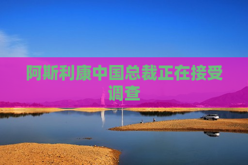 阿斯利康中国总裁正在接受调查