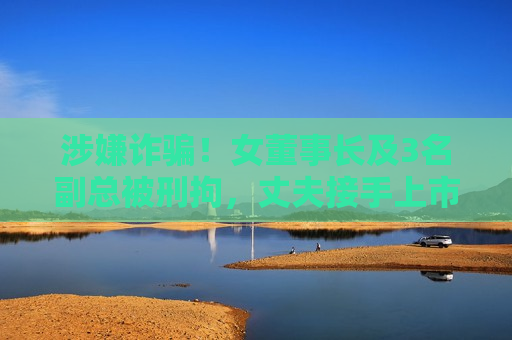 涉嫌诈骗！女董事长及3名副总被刑拘，丈夫接手上市公司