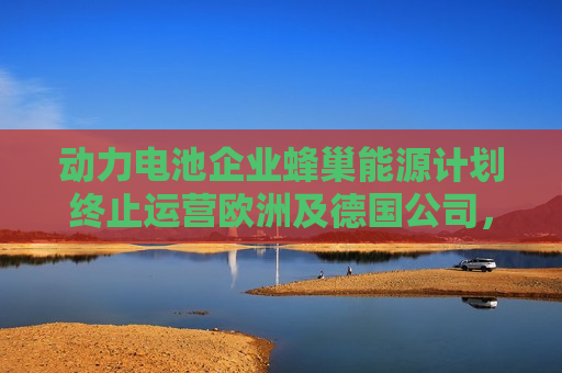 动力电池企业蜂巢能源计划终止运营欧洲及德国公司，2025 年 1 月 31 日生效  第1张