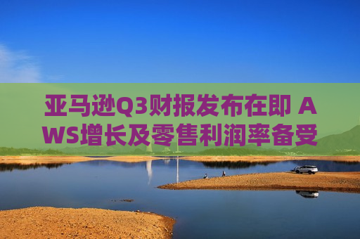 亚马逊Q3财报发布在即 AWS增长及零售利润率备受关注